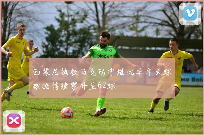 西蒙尼执教马竞防守堪忧单年丢球数据持续攀升至62球