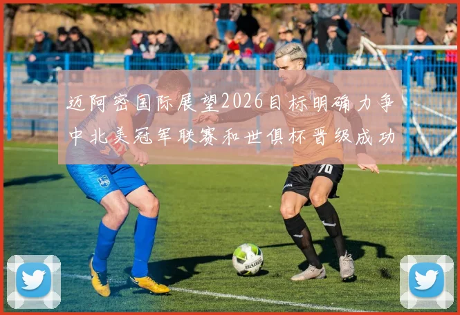 迈阿密国际展望2026目标明确力争中北美冠军联赛和世俱杯晋级成功