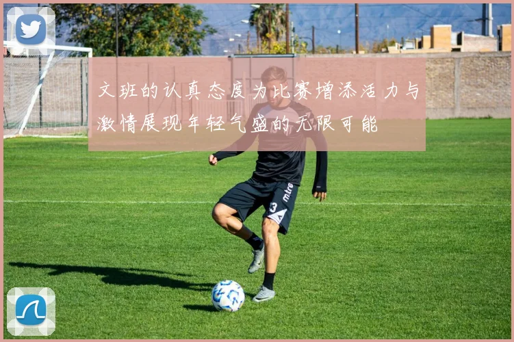 文班的认真态度为比赛增添活力与激情展现年轻气盛的无限可能