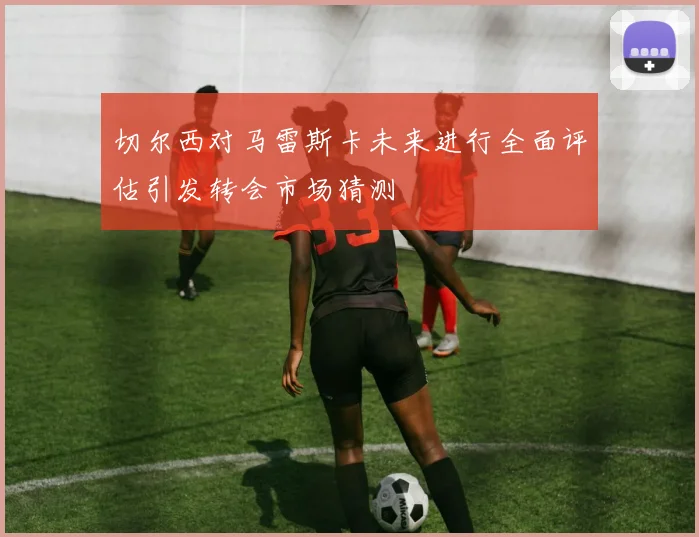 切尔西对马雷斯卡未来进行全面评估引发转会市场猜测