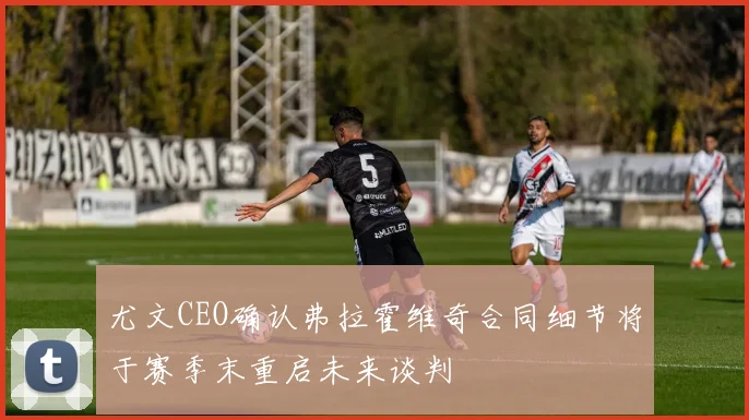 尤文CEO确认弗拉霍维奇合同细节将于赛季末重启未来谈判