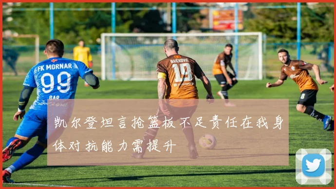 凯尔登坦言抢篮板不足责任在我身体对抗能力需提升