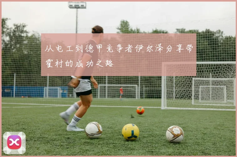 从电工到德甲竞争者伊尔泽分享带霍村的成功之路