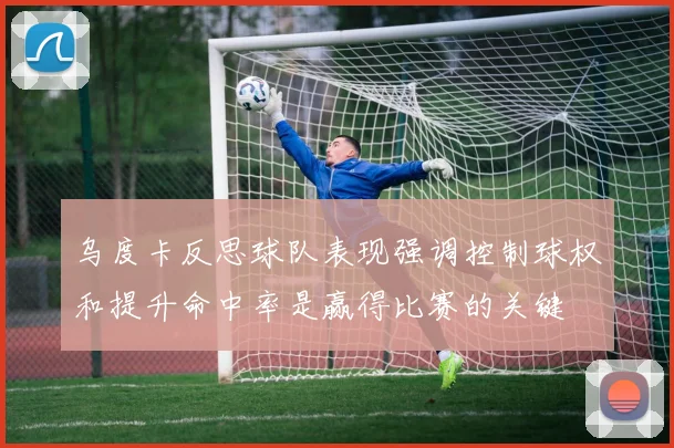 乌度卡反思球队表现强调控制球权和提升命中率是赢得比赛的关键