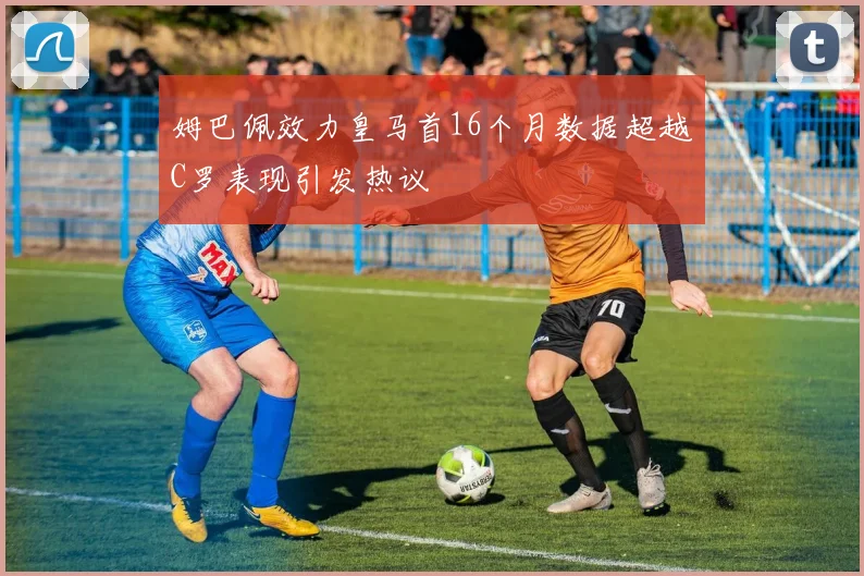 姆巴佩效力皇马首16个月数据超越C罗表现引发热议