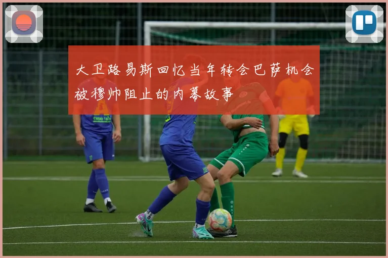 大卫路易斯回忆当年转会巴萨机会被穆帅阻止的内幕故事
