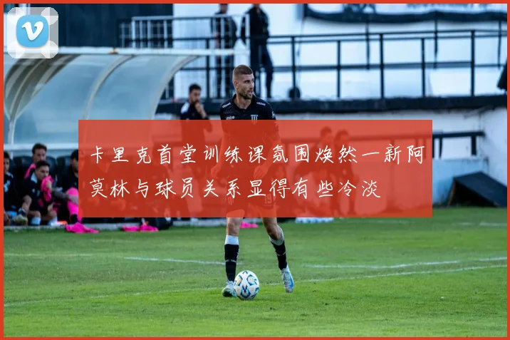 卡里克首堂训练课氛围焕然一新阿莫林与球员关系显得有些冷淡