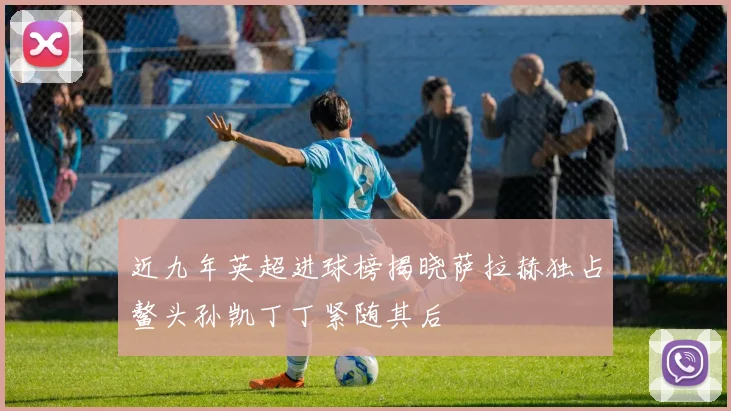 近九年英超进球榜揭晓萨拉赫独占鳌头孙凯丁丁紧随其后