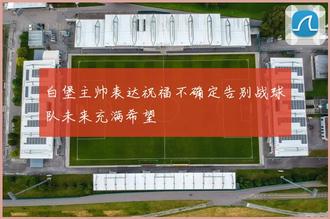 白堡主帅表达祝福不确定告别战球队未来充满希望
