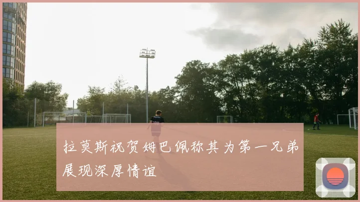 拉莫斯祝贺姆巴佩称其为第一兄弟展现深厚情谊