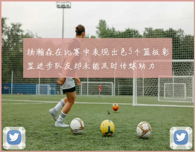 杨瀚森在比赛中表现出色5个篮板彰显进步队友却未能及时传球助力
