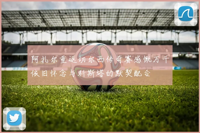 阿扎尔重返切尔西传奇赛感慨万千依旧怀念与科斯塔的默契配合