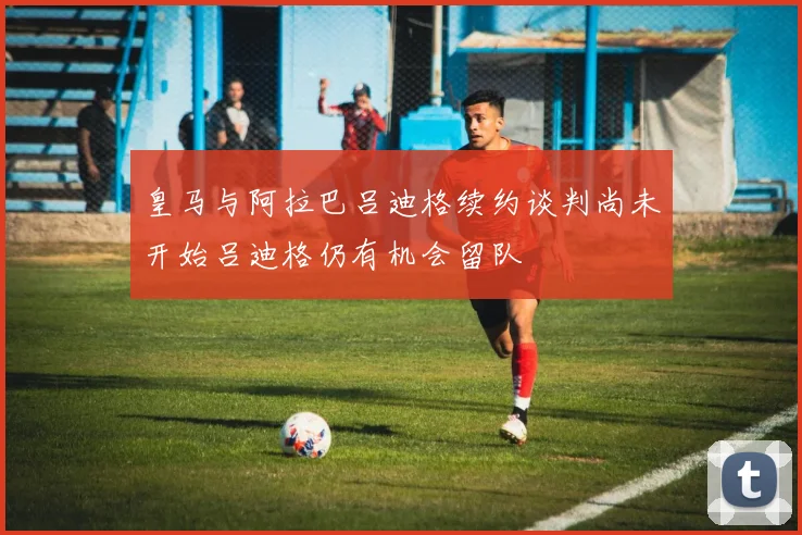 皇马与阿拉巴吕迪格续约谈判尚未开始吕迪格仍有机会留队