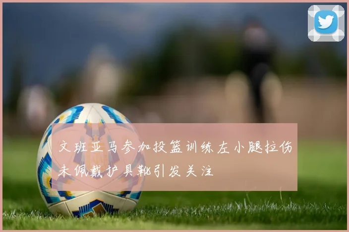 文班亚马参加投篮训练左小腿拉伤未佩戴护具靴引发关注