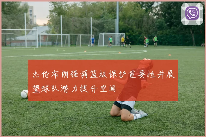 杰伦布朗强调篮板保护重要性并展望球队潜力提升空间
