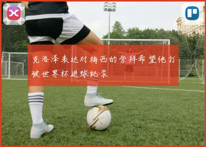 克洛泽表达对梅西的崇拜希望他打破世界杯进球纪录