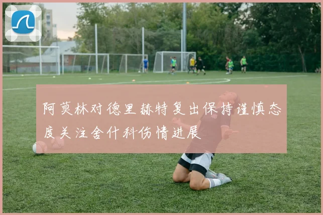 阿莫林对德里赫特复出保持谨慎态度关注舍什科伤情进展