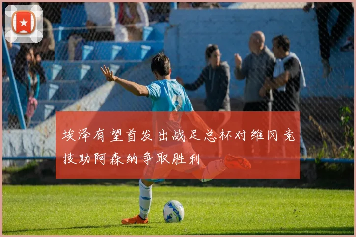 埃泽有望首发出战足总杯对维冈竞技助阿森纳争取胜利