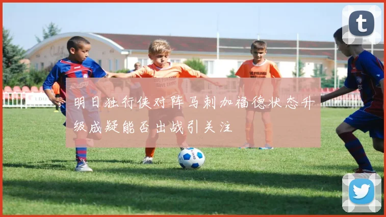 明日独行侠对阵马刺加福德状态升级成疑能否出战引关注
