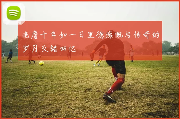 老詹十年如一日里德感慨与传奇的岁月交错回忆