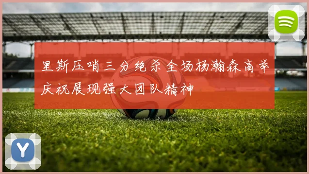 里斯压哨三分绝杀全场杨瀚森高举庆祝展现强大团队精神