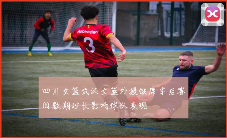 四川女篮武汉女篮外援缺席季后赛间歇期过长影响球队表现
