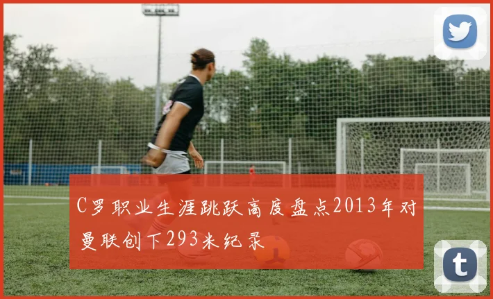 C罗职业生涯跳跃高度盘点2013年对曼联创下293米纪录