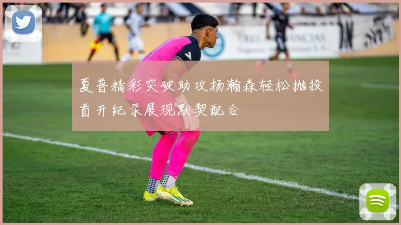 夏普精彩突破助攻杨瀚森轻松抛投首开纪录展现默契配合