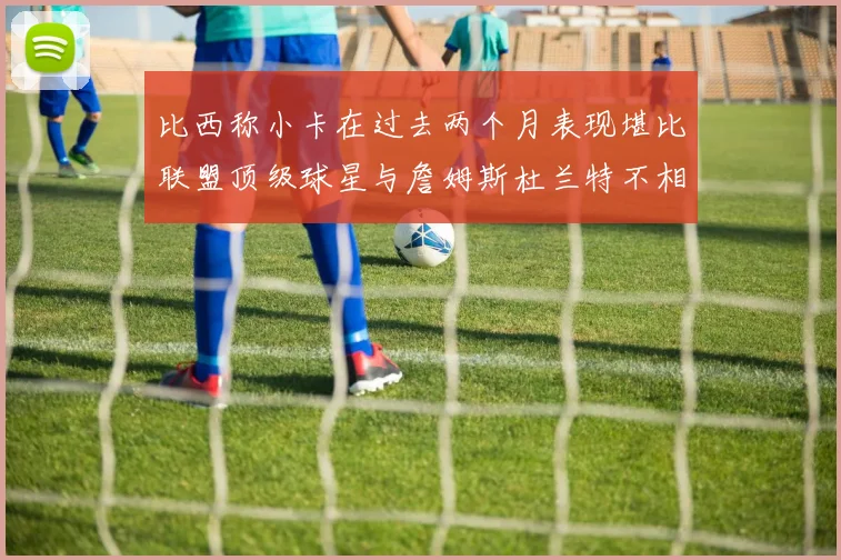 比西称小卡在过去两个月表现堪比联盟顶级球星与詹姆斯杜兰特不相上下