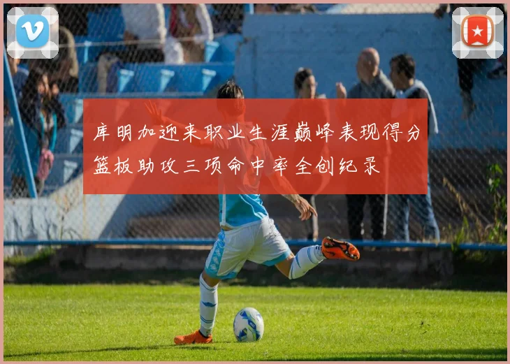 库明加迎来职业生涯巅峰表现得分篮板助攻三项命中率全创纪录