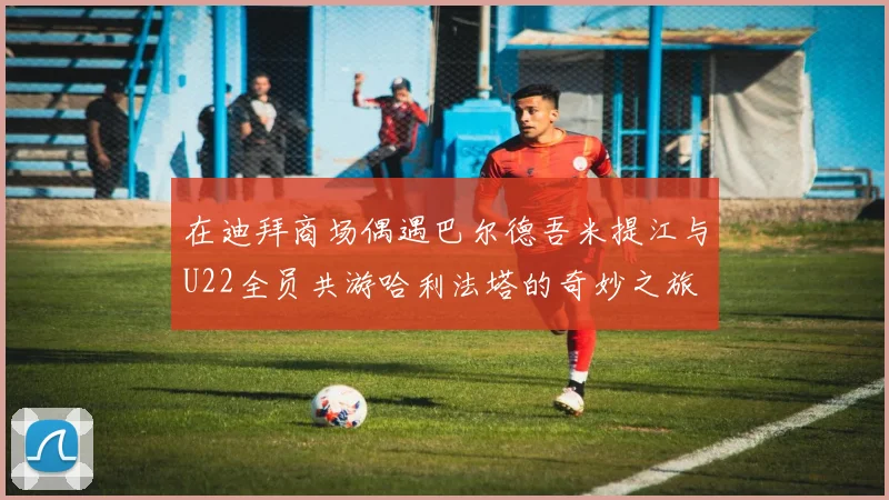 在迪拜商场偶遇巴尔德吾米提江与U22全员共游哈利法塔的奇妙之旅
