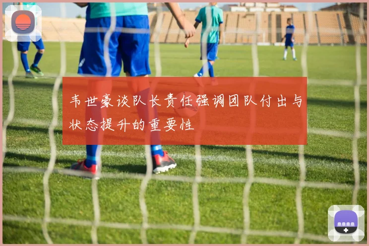 韦世豪谈队长责任强调团队付出与状态提升的重要性