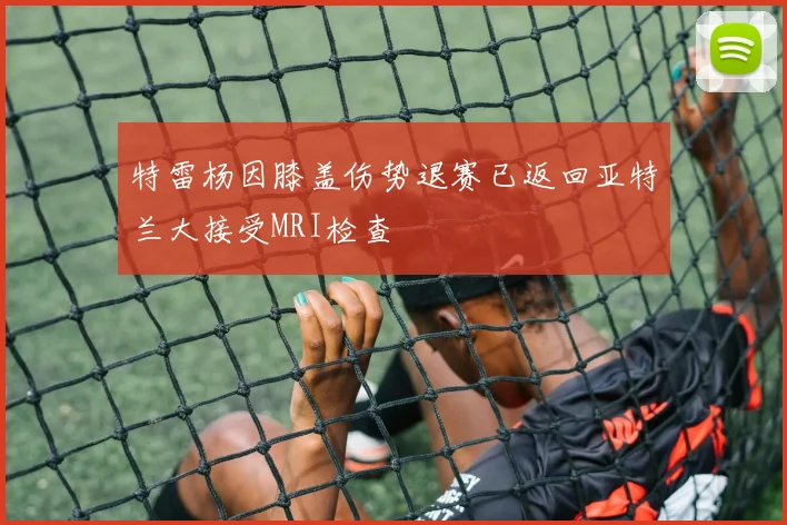 特雷杨因膝盖伤势退赛已返回亚特兰大接受MRI检查