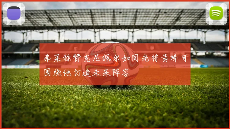 弗莱称赞克尼佩尔如同老将黄蜂可围绕他打造未来阵容