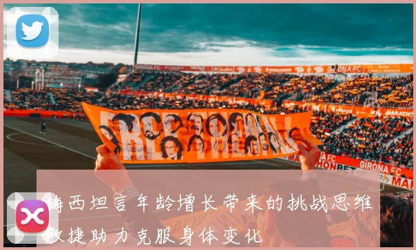 梅西坦言年龄增长带来的挑战思维敏捷助力克服身体变化