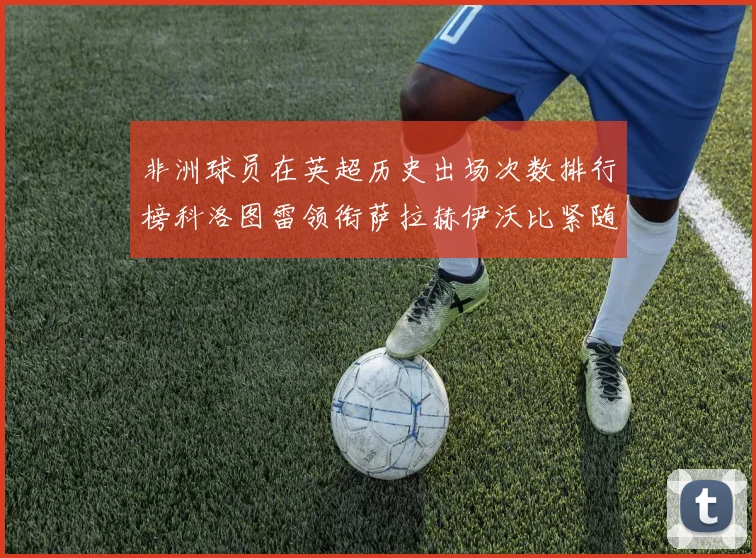非洲球员在英超历史出场次数排行榜科洛图雷领衔萨拉赫伊沃比紧随其后