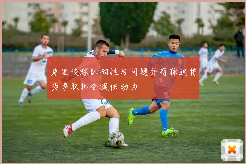 库里谈球队韧性与问题并存称这将为争取机会提供动力