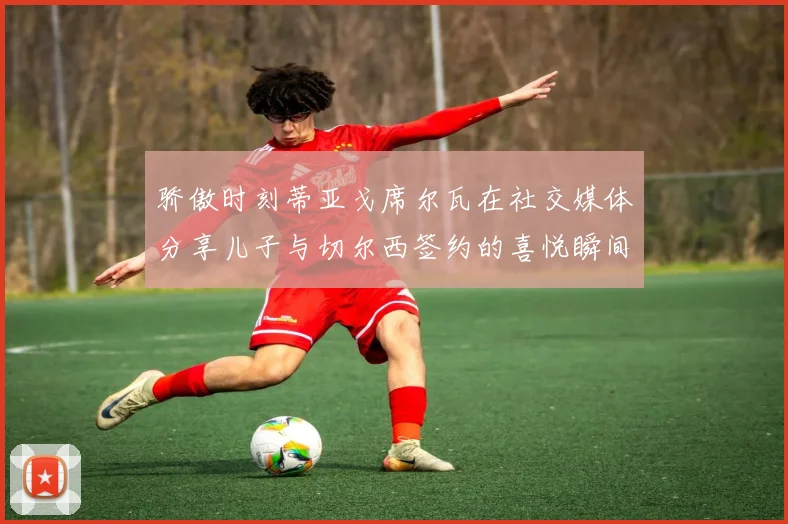 骄傲时刻蒂亚戈席尔瓦在社交媒体分享儿子与切尔西签约的喜悦瞬间