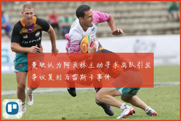 曼联认为阿莫林主动寻求离队引发争议复刻马雷斯卡事件