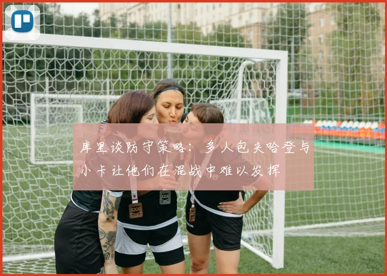 库里谈防守策略：多人包夹哈登与小卡让他们在混战中难以发挥