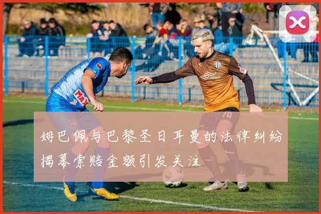 姆巴佩与巴黎圣日耳曼的法律纠纷揭幕索赔金额引发关注